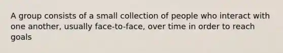 A group consists of a small collection of people who interact with one another, usually face-to-face, over time in order to reach goals