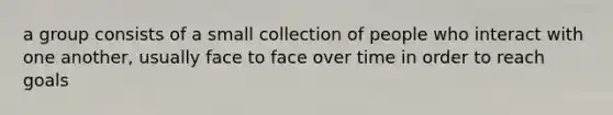 a group consists of a small collection of people who interact with one another, usually face to face over time in order to reach goals