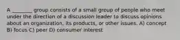 A ________ group consists of a small group of people who meet under the direction of a discussion leader to discuss opinions about an organization, its products, or other issues. A) concept B) focus C) peer D) consumer interest