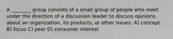 A ________ group consists of a small group of people who meet under the direction of a discussion leader to discuss opinions about an organization, its products, or other issues. A) concept B) focus C) peer D) consumer interest