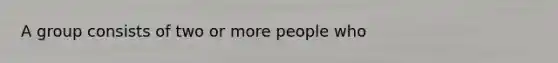 A group consists of two or more people who