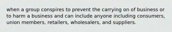 when a group conspires to prevent the carrying on of business or to harm a business and can include anyone including consumers, union members, retailers, wholesalers, and suppliers.