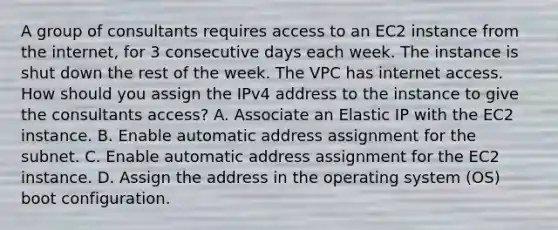 A group of consultants requires access to an EC2 instance from the internet, for 3 consecutive days each week. The instance is shut down the rest of the week. The VPC has internet access. How should you assign the IPv4 address to the instance to give the consultants access? A. Associate an Elastic IP with the EC2 instance. B. Enable automatic address assignment for the subnet. C. Enable automatic address assignment for the EC2 instance. D. Assign the address in the operating system (OS) boot configuration.