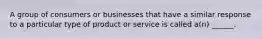 A group of consumers or businesses that have a similar response to a particular type of product or service is called a(n) ______.