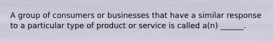 A group of consumers or businesses that have a similar response to a particular type of product or service is called a(n) ______.