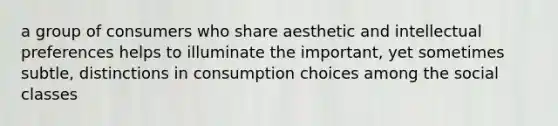 a group of consumers who share aesthetic and intellectual preferences helps to illuminate the important, yet sometimes subtle, distinctions in consumption choices among the social classes