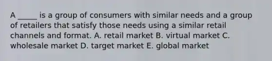 A _____ is a group of consumers with similar needs and a group of retailers that satisfy those needs using a similar retail channels and format. A. retail market B. virtual market C. wholesale market D. target market E. global market