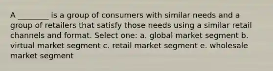 A ________ is a group of consumers with similar needs and a group of retailers that satisfy those needs using a similar retail channels and format. Select one: a. global market segment b. virtual market segment c. retail market segment e. wholesale market segment