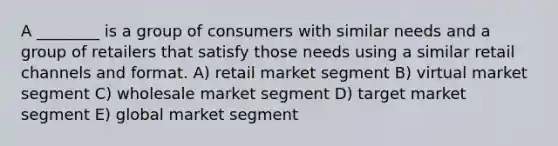 A ________ is a group of consumers with similar needs and a group of retailers that satisfy those needs using a similar retail channels and format. A) retail market segment B) virtual market segment C) wholesale market segment D) target market segment E) global market segment