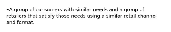 •A group of consumers with similar needs and a group of retailers that satisfy those needs using a similar retail channel and format.