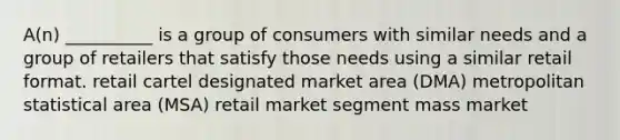 A(n) __________ is a group of consumers with similar needs and a group of retailers that satisfy those needs using a similar retail format. retail cartel designated market area (DMA) metropolitan statistical area (MSA) retail market segment mass market