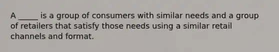 A _____ is a group of consumers with similar needs and a group of retailers that satisfy those needs using a similar retail channels and format.