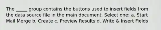 The _____ group contains the buttons used to insert fields from the data source file in the main document. Select one: a. Start Mail Merge b. Create c. Preview Results d. Write & Insert Fields