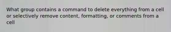 What group contains a command to delete everything from a cell or selectively remove content, formatting, or comments from a cell