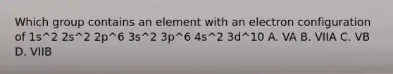 Which group contains an element with an electron configuration of 1s^2 2s^2 2p^6 3s^2 3p^6 4s^2 3d^10 A. VA B. VIIA C. VB D. VIIB