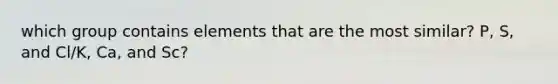 which group contains elements that are the most similar? P, S, and Cl/K, Ca, and Sc?
