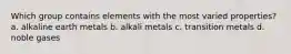 Which group contains elements with the most varied properties? a. alkaline earth metals b. alkali metals c. transition metals d. noble gases