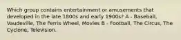 Which group contains entertainment or amusements that developed in the late 1800s and early 1900s? A - Baseball, Vaudeville, The Ferris Wheel, Movies B - Football, The Circus, The Cyclone, Television.