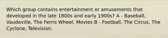 Which group contains entertainment or amusements that developed in the late 1800s and early 1900s? A - Baseball, Vaudeville, The Ferris Wheel, Movies B - Football, The Circus, The Cyclone, Television.