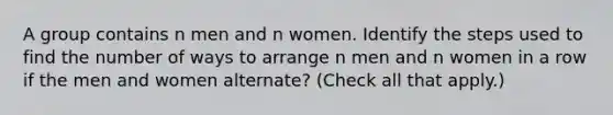 A group contains n men and n women. Identify the steps used to find the number of ways to arrange n men and n women in a row if the men and women alternate? (Check all that apply.)