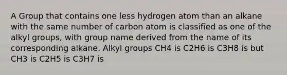 A Group that contains one less hydrogen atom than an alkane with the same number of carbon atom is classified as one of the alkyl groups, with group name derived from the name of its corresponding alkane. Alkyl groups CH4 is C2H6 is C3H8 is but CH3 is C2H5 is C3H7 is