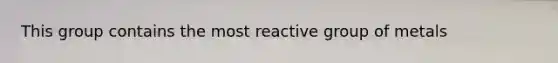 This group contains the most reactive group of metals