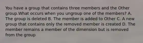 You have a group that contains three members and the Other group.What occurs when you ungroup one of the members? A. The group is deleted B. The member is added to Other C. A new group that contains only the removed member is created D. The member remains a member of the dimension but is removed from the group