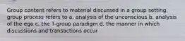 Group content refers to material discussed in a group setting, group process refers to a. analysis of the unconscious b. analysis of the ego c. the T-group paradigm d. the manner in which discussions and transactions occur