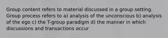 Group content refers to material discussed in a group setting. Group process refers to a) analysis of the unconscious b) analysis of the ego c) the T-group paradigm d) the manner in which discussions and transactions occur