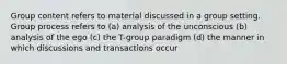 Group content refers to material discussed in a group setting. Group process refers to (a) analysis of the unconscious (b) analysis of the ego (c) the T-group paradigm (d) the manner in which discussions and transactions occur