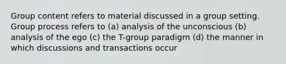 Group content refers to material discussed in a group setting. Group process refers to (a) analysis of the unconscious (b) analysis of the ego (c) the T-group paradigm (d) the manner in which discussions and transactions occur