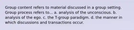 Group content refers to material discussed in a group setting. Group process refers to... a. analysis of the unconscious. b. analysis of the ego. c. the T-group paradigm. d. the manner in which discussions and transactions occur.