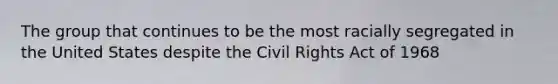 The group that continues to be the most racially segregated in the United States despite the Civil Rights Act of 1968