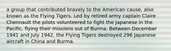 a group that contributed bravely to the American cause, also known as the Flying Tigers. Led by retired army captain Claire Chennault the pilots volunteered to fight the Japanese in the Pacific, flying their missions out of Burma. Between December 1941 and July 1942, the Flying Tigers destroyed 296 Japanese aircraft in China and Burma.