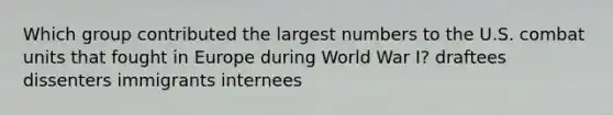 Which group contributed the largest numbers to the U.S. combat units that fought in Europe during World War I? draftees dissenters immigrants internees