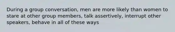 During a group conversation, men are more likely than women to stare at other group members, talk assertively, interrupt other speakers, behave in all of these ways