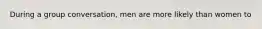 During a group conversation, men are more likely than women to