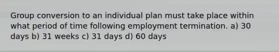 Group conversion to an individual plan must take place within what period of time following employment termination. a) 30 days b) 31 weeks c) 31 days d) 60 days