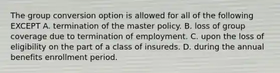 The group conversion option is allowed for all of the following EXCEPT A. termination of the master policy. B. loss of group coverage due to termination of employment. C. upon the loss of eligibility on the part of a class of insureds. D. during the annual benefits enrollment period.