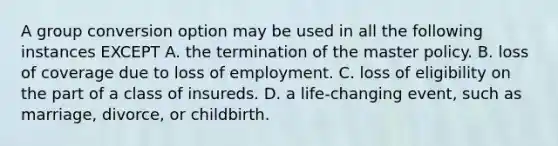 A group conversion option may be used in all the following instances EXCEPT A. the termination of the master policy. B. loss of coverage due to loss of employment. C. loss of eligibility on the part of a class of insureds. D. a life-changing event, such as marriage, divorce, or childbirth.