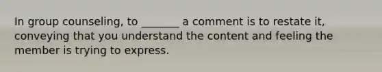 In group counseling, to _______ a comment is to restate it, conveying that you understand the content and feeling the member is trying to express.