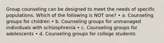 Group counseling can be designed to meet the needs of specific populations. Which of the following is NOT one? • a. Counseling groups for children • b. Counseling groups for unmanaged individuals with schizophrenia • c. Counseling groups for adolescents • d. Counseling groups for college students