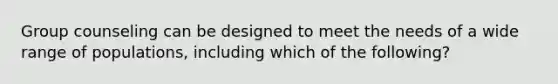Group counseling can be designed to meet the needs of a wide range of populations, including which of the following?