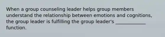 When a group counseling leader helps group members understand the relationship between emotions and cognitions, the group leader is fulfilling the group leader's _____________ function.