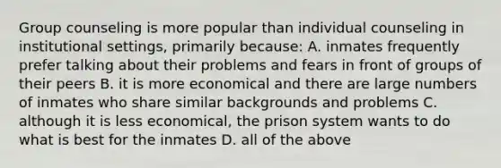 Group counseling is more popular than individual counseling in institutional settings, primarily because: A. inmates frequently prefer talking about their problems and fears in front of groups of their peers B. it is more economical and there are large numbers of inmates who share similar backgrounds and problems C. although it is less economical, the prison system wants to do what is best for the inmates D. all of the above