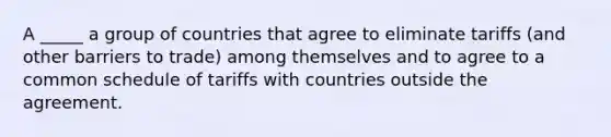 A _____ a group of countries that agree to eliminate tariffs (and other barriers to trade) among themselves and to agree to a common schedule of tariffs with countries outside the agreement.