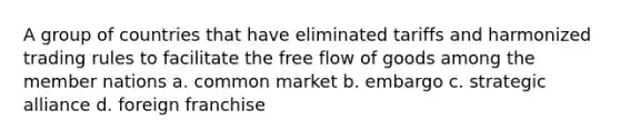 A group of countries that have eliminated tariffs and harmonized trading rules to facilitate the free flow of goods among the member nations a. common market b. embargo c. strategic alliance d. foreign franchise