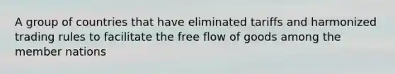 A group of countries that have eliminated tariffs and harmonized trading rules to facilitate the free flow of goods among the member nations