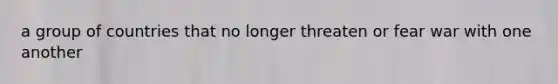a group of countries that no longer threaten or fear war with one another