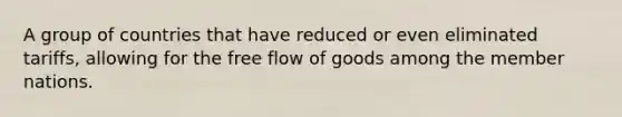 A group of countries that have reduced or even eliminated tariffs, allowing for the free flow of goods among the member nations.